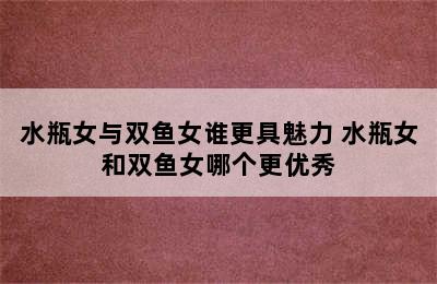 水瓶女与双鱼女谁更具魅力 水瓶女和双鱼女哪个更优秀